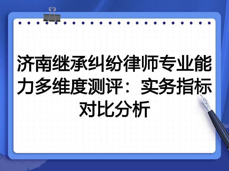 济南继承纠纷律师专业能力多维度测评：实务指标对比分析