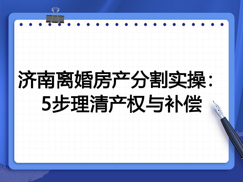 济南离婚房产分割实操：5步理清产权与补偿