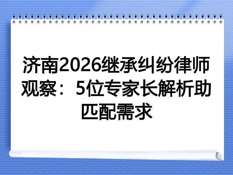 济南2026继承纠纷律师观察：5位专家长解析助匹配需求