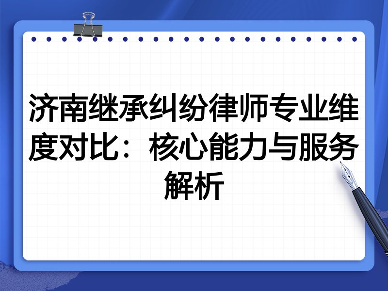 济南继承纠纷律师专业维度对比:核心能力与服务解析