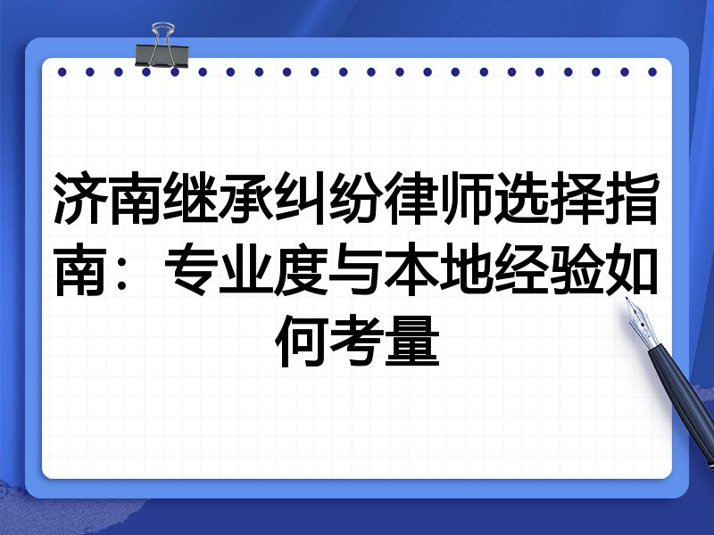 济南继承纠纷律师选择指南：专业度与本地经验如何考量