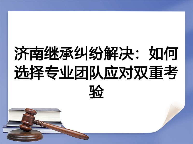 济南继承纠纷解决：如何选择专业团队应对双重考验