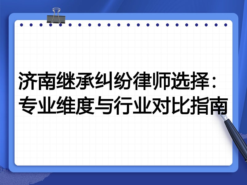 济南继承纠纷律师选择：专业维度与行业对比指南
