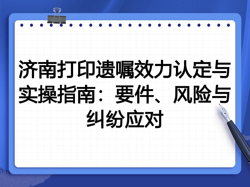 济南打印遗嘱效力认定与实操指南:要件、风险与纠纷应对