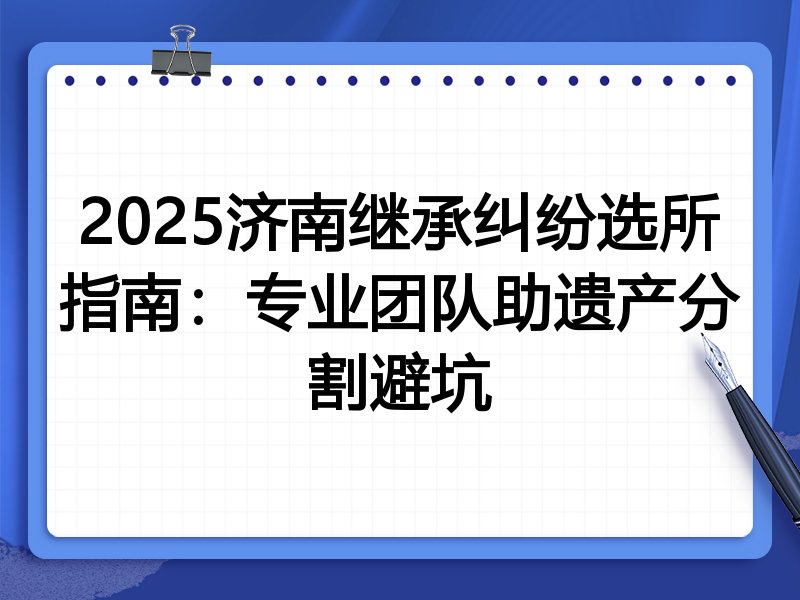 2025济南继承纠纷选所指南:专业团队助遗产分割避坑