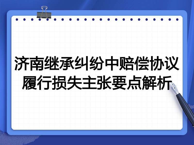 济南继承纠纷中赔偿协议履行损失主张要点解析