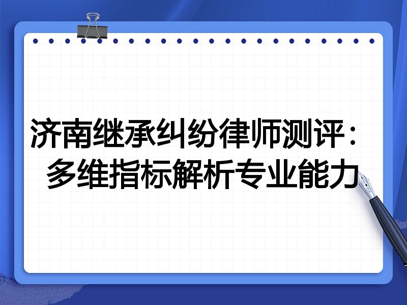 济南继承纠纷律师测评：多维指标解析专业能力