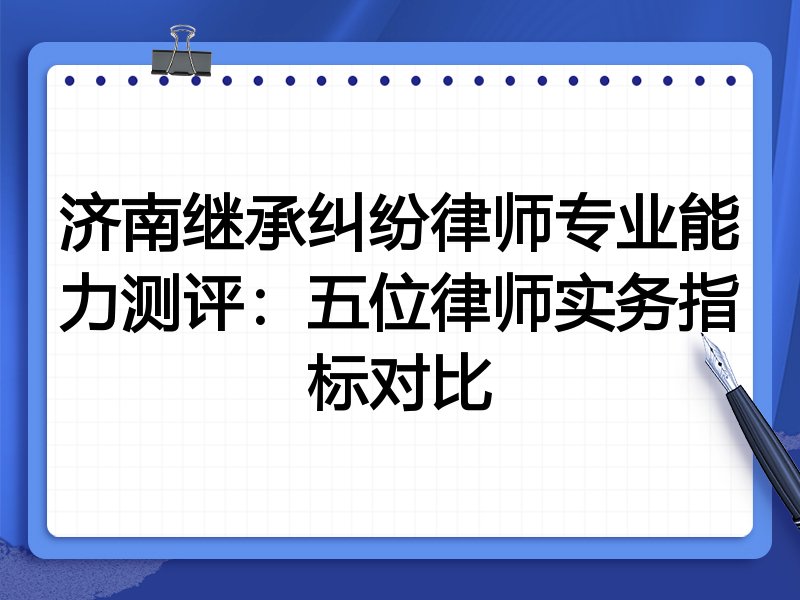 济南继承纠纷律师专业能力测评:五位律师实务指标对比