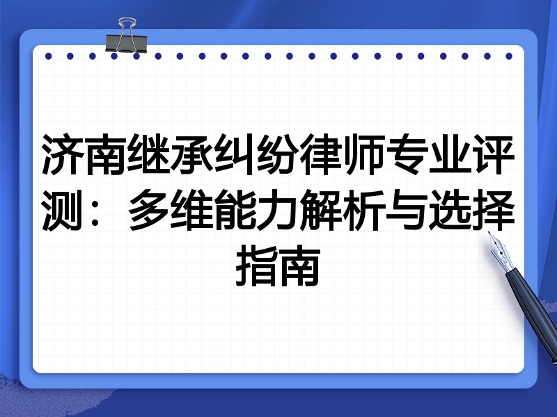 济南继承纠纷律师专业评测：多维能力解析与选择指南