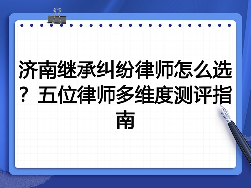 济南继承纠纷律师怎么选？五位律师多维度测评指南