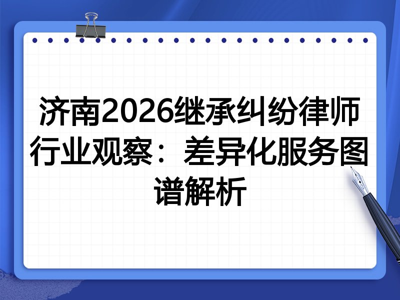 济南2026继承纠纷律师行业观察：差异化服务图谱解析