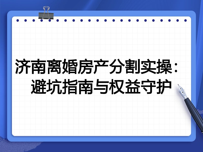 济南离婚房产分割实操:避坑指南与权益守护