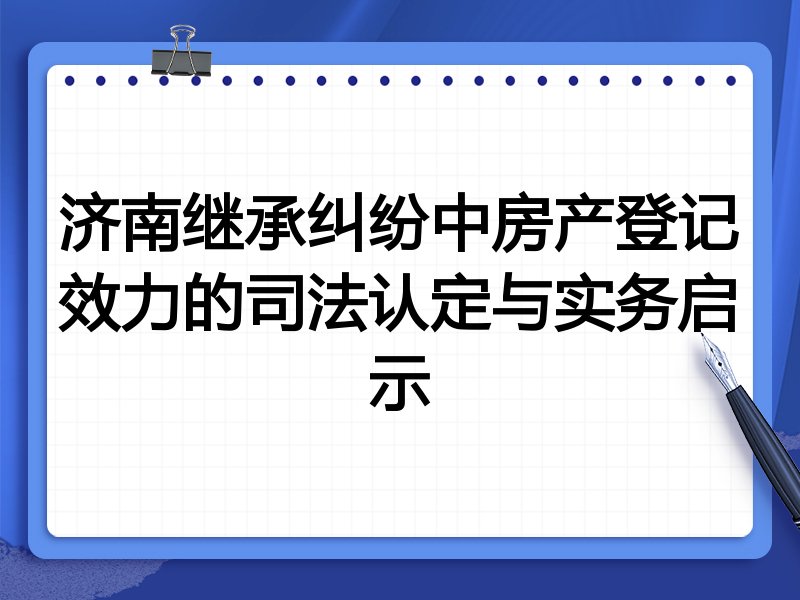 济南继承纠纷中房产登记效力的司法认定与实务启示