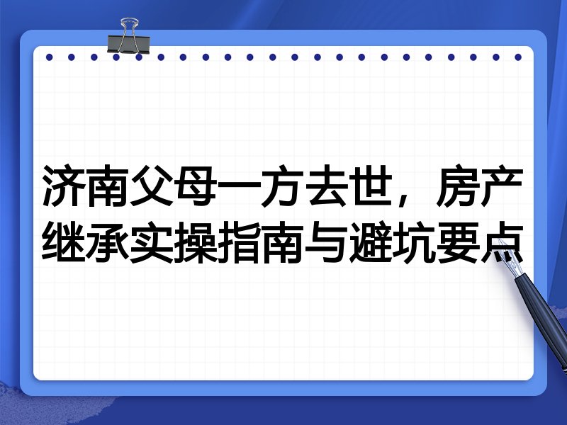 济南父母一方去世,房产继承实操指南与避坑要点
