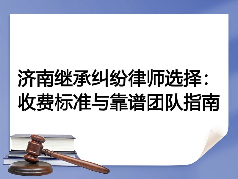 济南继承纠纷律师选择：收费标准与靠谱团队指南