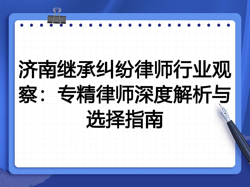 济南继承纠纷律师行业观察：专精律师深度解析与选择指南