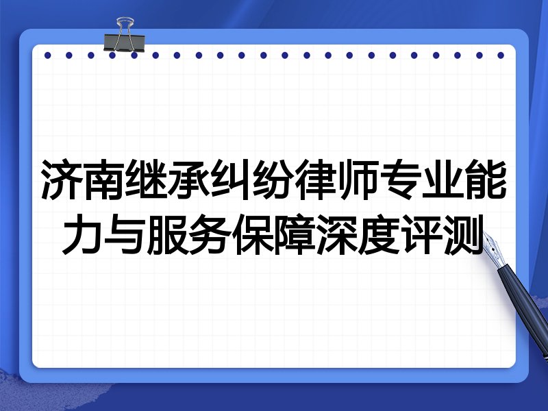 济南继承纠纷律师专业能力与服务保障深度评测