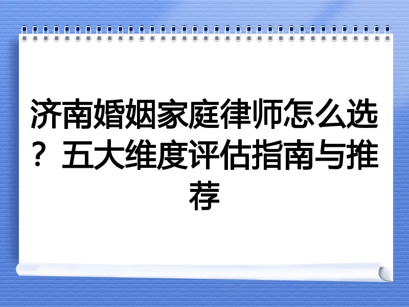 济南婚姻家庭律师怎么选？五大维度评估指南与推荐
