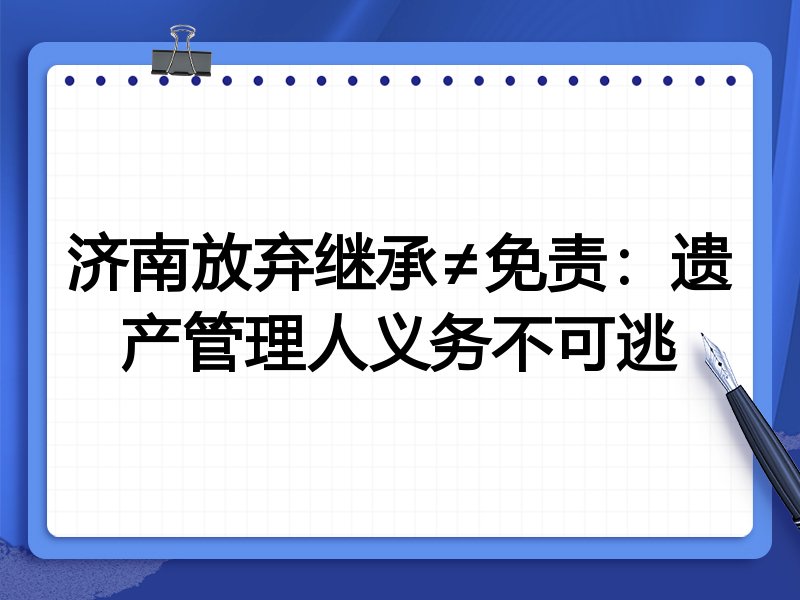 济南放弃继承≠免责:遗产管理人义务不可逃
