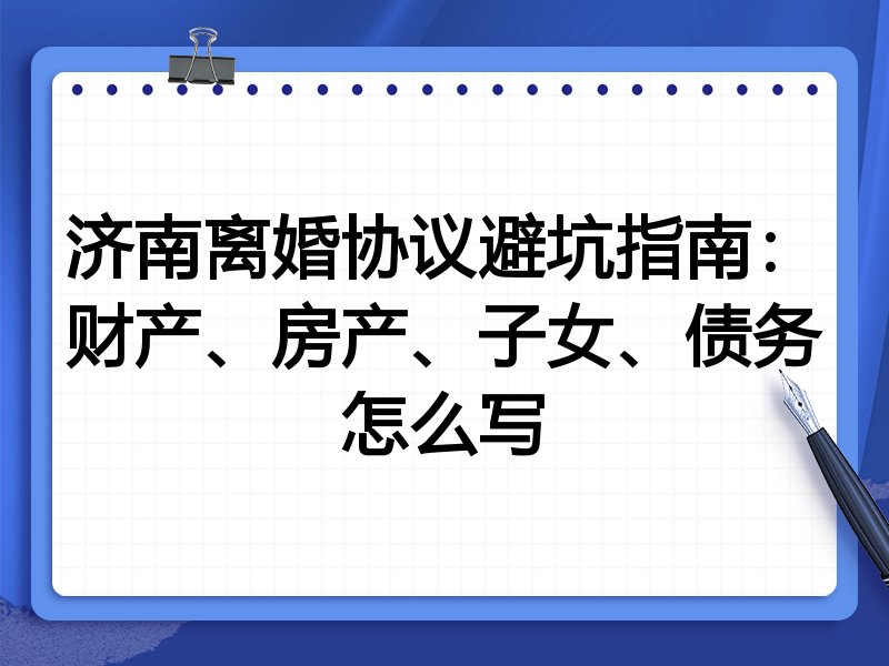 济南离婚协议避坑指南:财产、房产、子女、债务怎么写