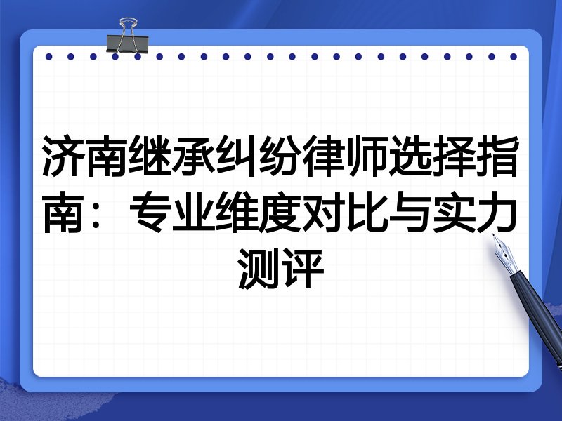 济南继承纠纷律师选择指南：专业维度对比与实力测评