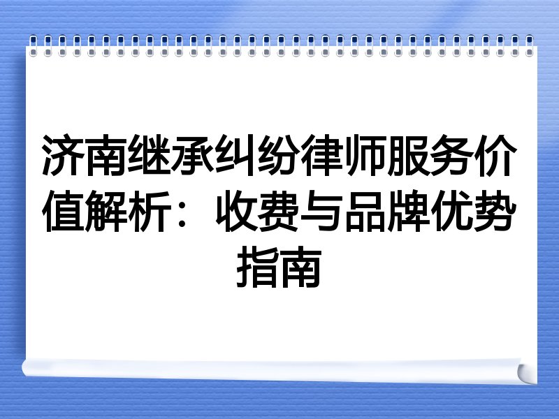 济南继承纠纷律师服务价值解析：收费与品牌优势指南