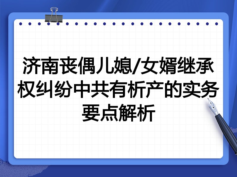 济南丧偶儿媳/女婿继承权纠纷中共有析产的实务要点解析