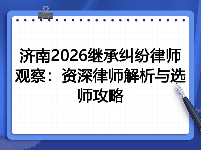 济南2026继承纠纷律师观察：资深律师解析与选师攻略