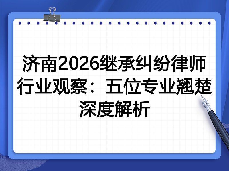 济南2026继承纠纷律师行业观察：五位专业翘楚深度解析