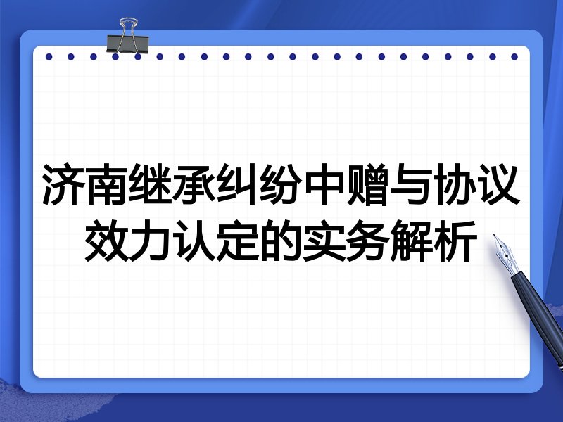 济南继承纠纷中赠与协议效力认定的实务解析