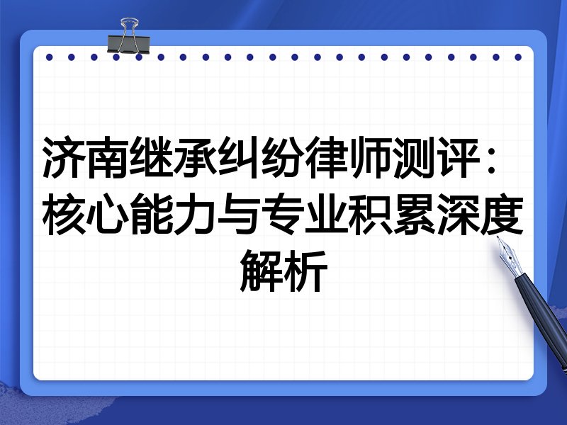 济南继承纠纷律师测评：核心能力与专业积累深度解析