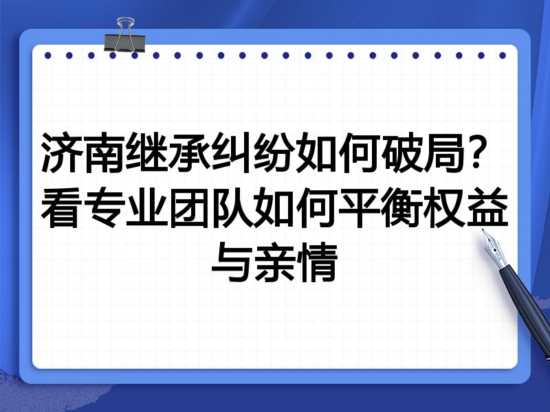 济南继承纠纷如何破局？看专业团队如何平衡权益与亲情