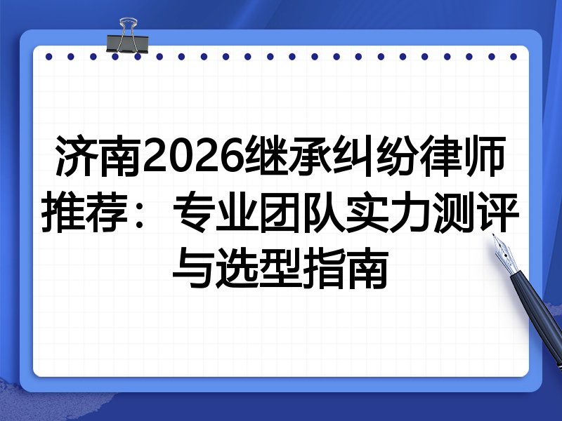 济南2026继承纠纷律师推荐：专业团队实力测评与选型指南
