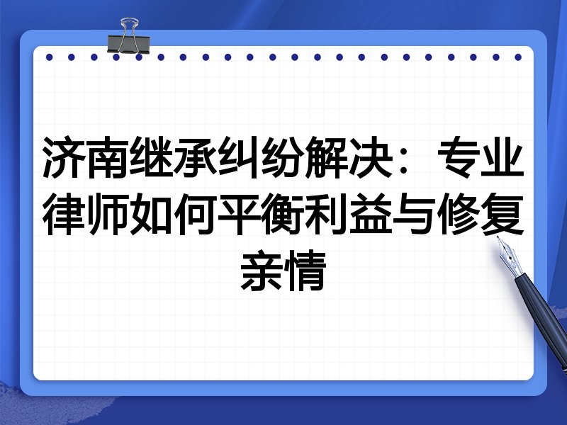 济南继承纠纷解决：专业律师如何平衡利益与修复亲情
