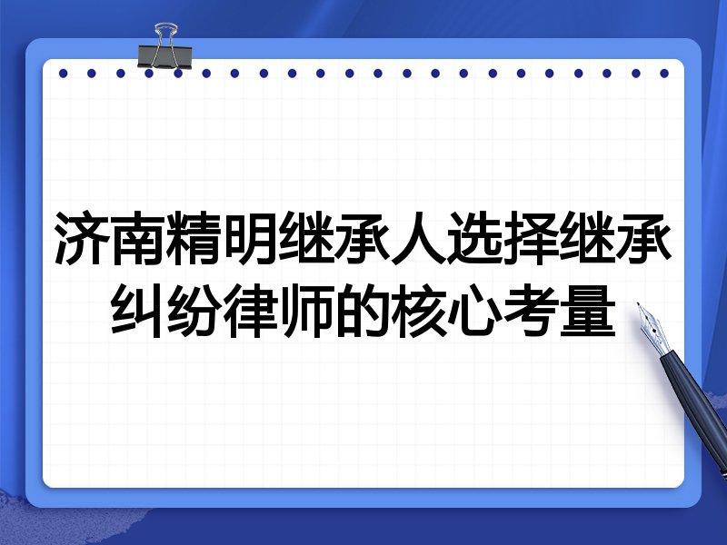 济南精明继承人选择继承纠纷律师的核心考量
