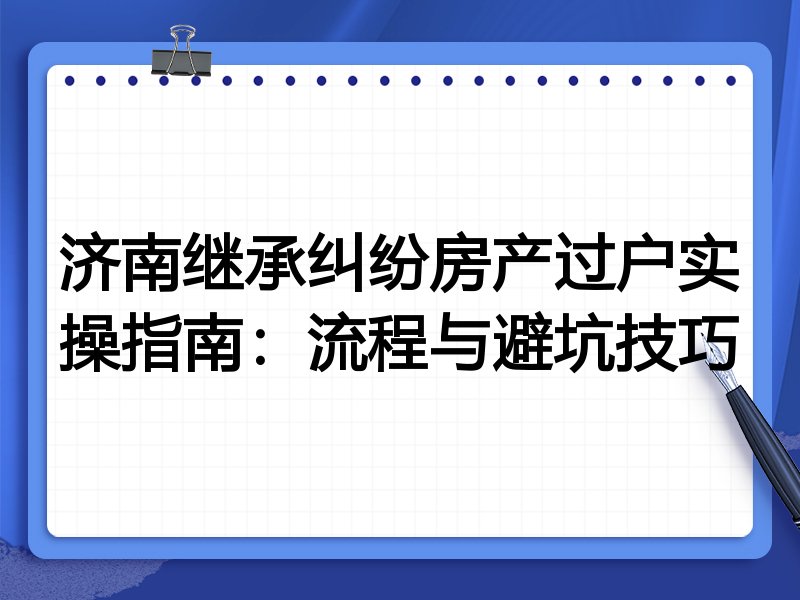 济南继承纠纷房产过户实操指南:流程与避坑技巧
