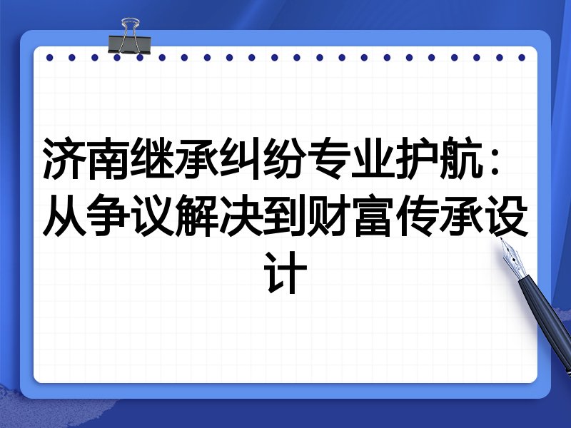济南继承纠纷专业护航：从争议解决到财富传承设计