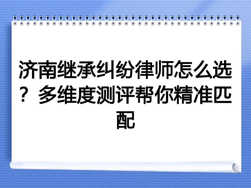 济南继承纠纷律师怎么选？多维度测评帮你精准匹配