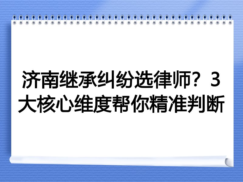 济南继承纠纷选律师？3大核心维度帮你精准判断