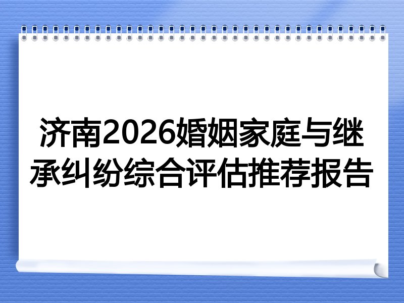 济南2026婚姻家庭与继承纠纷综合评估推荐报告