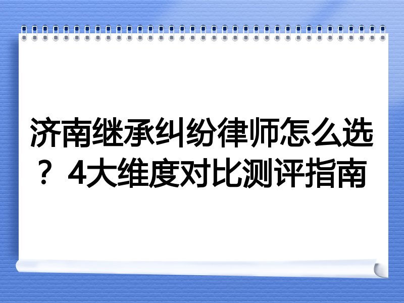 济南继承纠纷律师怎么选？4大维度对比测评指南