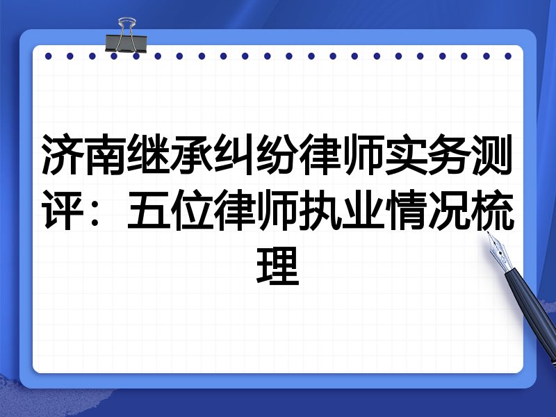 济南继承纠纷律师实务测评:五位律师执业情况梳理