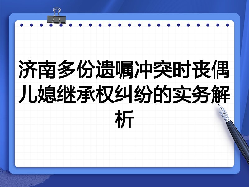 济南多份遗嘱冲突时丧偶儿媳继承权纠纷的实务解析
