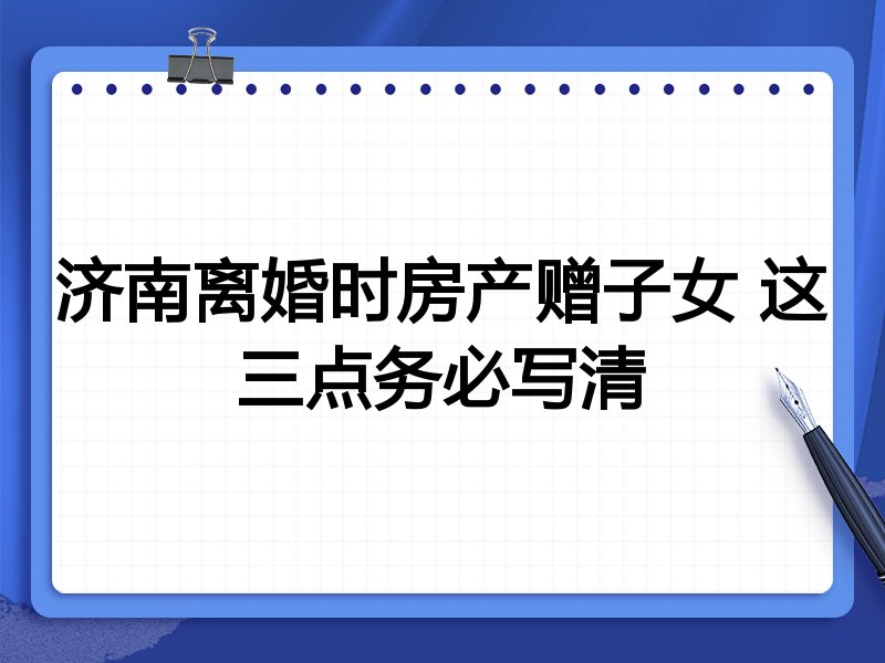 济南离婚时房产赠子女 这三点务必写清