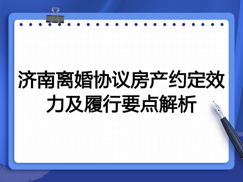 济南离婚协议房产约定效力及履行要点解析