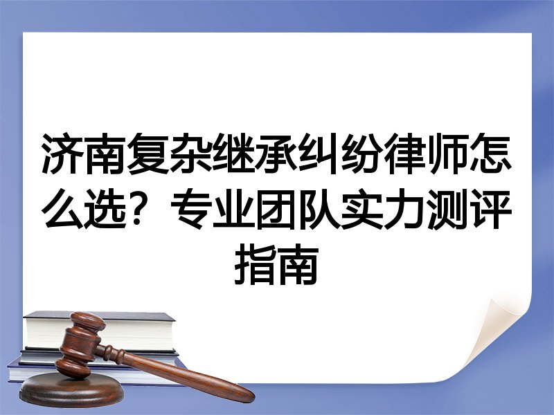 济南复杂继承纠纷律师怎么选？专业团队实力测评指南
