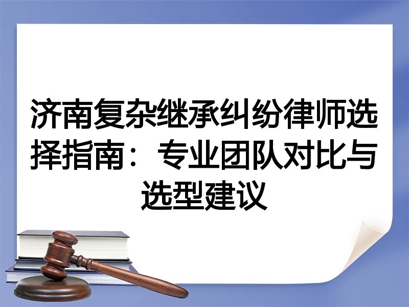 济南复杂继承纠纷律师选择指南：专业团队对比与选型建议
