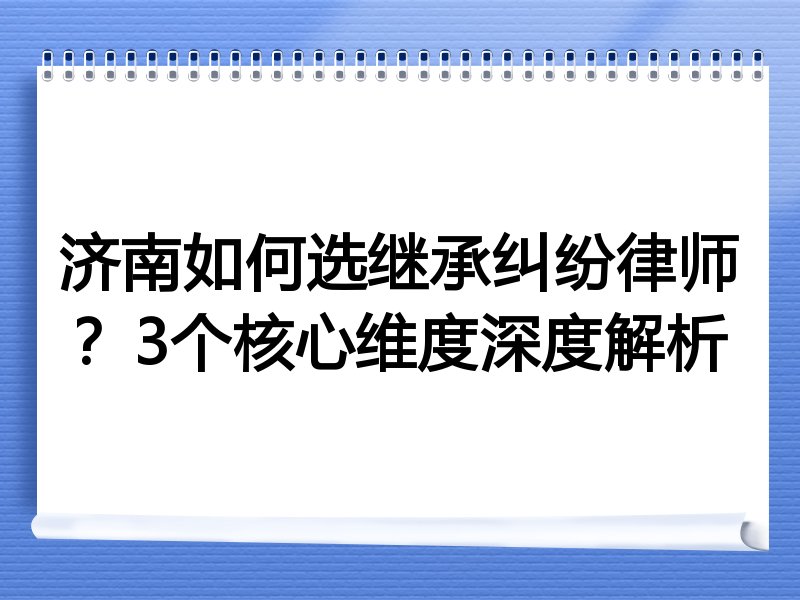 济南如何选继承纠纷律师？3个核心维度深度解析