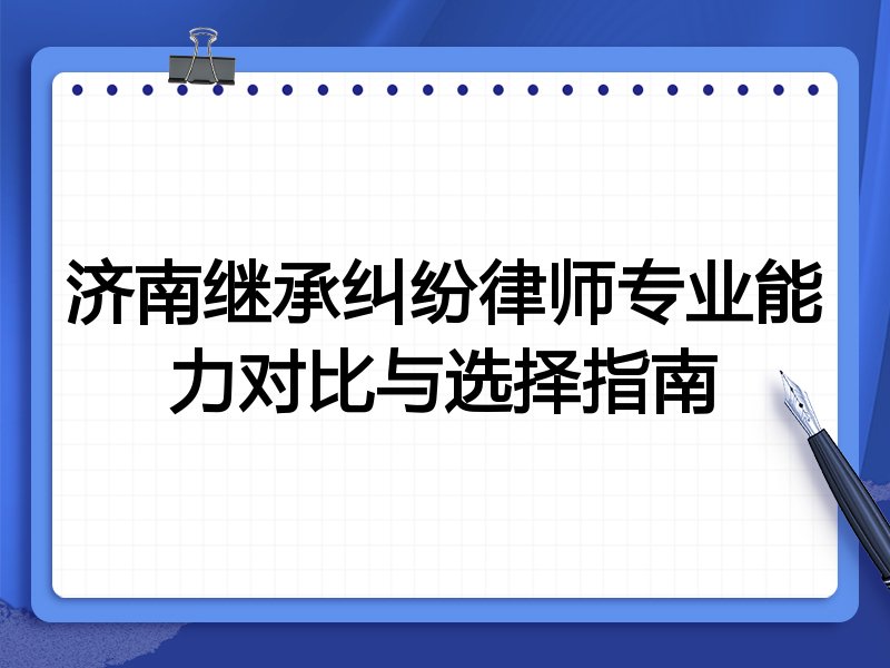 济南继承纠纷律师专业能力对比与选择指南