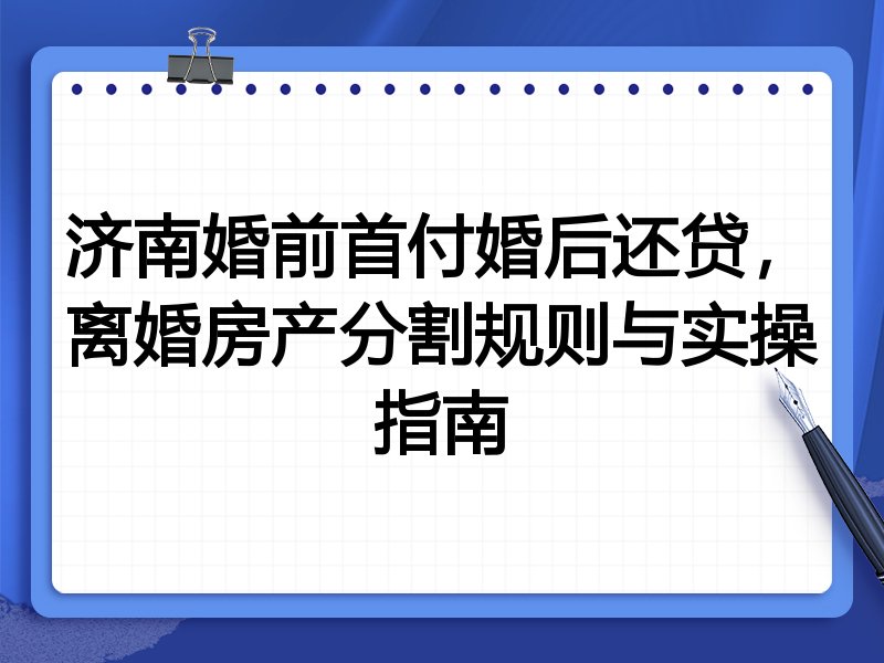 济南婚前首付婚后还贷,离婚房产分割规则与实操指南